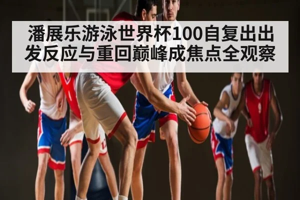 潘展乐游泳世界杯100自复出出发反应与重回巅峰成焦点全观察